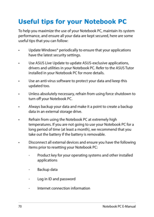 Page 70
0Notebook PC E-Manual

Useful tips for your Notebook PC
To help you maximize the use of your Notebook PC, maintain its system performance, and ensure all your data are kept secured, here are some useful tips that you can follow:
• Update Windows® periodically to ensure that your applications 
have the latest security settings. 
•  Use ASUS Live Update to update ASUS-exclusive applications, 
drivers and utilities in your Notebook PC. Refer to the ASUS Tutor installed in your Notebook PC for more...