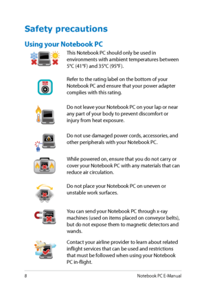 Page 8
8Notebook PC E-Manual

Safety precautions
Using your Notebook PC
This Notebook PC should only be used in environments with ambient temperatures between 
°C (1°F) and 3°C (9°F).
Refer to the rating label on the bottom of your Notebook PC and ensure that your power adapter complies with this rating.
Do not leave your Notebook PC on your lap or near any part of your body to prevent discomfort or injury from heat exposure.
Do not use damaged power cords, accessories, and other...