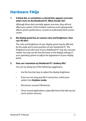 Page 71
Notebook PC E-Manual1

Hardware FAQs
1. A black dot, or sometimes a colored dot, appears onscreen when I turn on the Notebook PC. What should I do?
Although these dots normally appear onscreen, they will not affect your system. If the incident continues and subsequently affects system performance, consult an authorized ASUS service center.
2.  My display panel has an uneven color and brightness. How 
can I fix this?
The color and brightness of your display panel may be affected by the angle and...