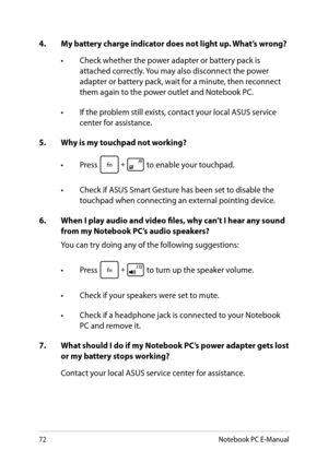 Page 72
Notebook PC E-Manual

4. My battery charge indicator does not light up. What’s wrong?
•  Check whether the power adapter or battery pack is 
attached correctly. You may also disconnect the power adapter or battery pack, wait for a minute, then reconnect them again to the power outlet and Notebook PC.
•  If the problem still exists, contact your local ASUS service 
center for assistance.
5.   Why is my touchpad not working?
•  Press 
 to enable your touchpad. 
•  Check if ASUS Smart Gesture has...