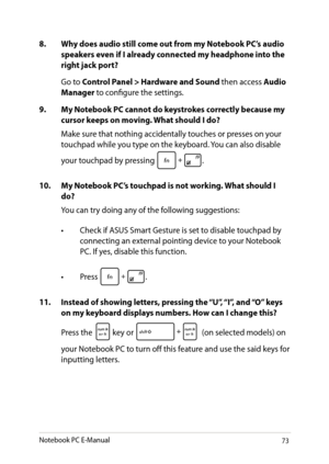Page 73
Notebook PC E-Manual3

8.  Why does audio still come out from my Notebook PC’s audio speakers even if I already connected my headphone into the right jack port?
 Go to Control Panel > Hardware and Sound then access Audio Manager to configure the settings. 
9.  My Notebook PC cannot do keystrokes correctly because my 
cursor keeps on moving. What should I do?
Make sure that nothing accidentally touches or presses on your touchpad while you type on the keyboard. You can also disable 
your touchpad by...