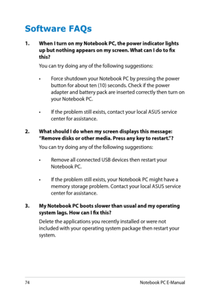Page 74
Notebook PC E-Manual

Software FAQs
1. When I turn on my Notebook PC, the power indicator lights up but nothing appears on my screen. What can I do to fix this?
You can try doing any of the following suggestions:
•  Force shutdown your Notebook PC by pressing the power 
button for about ten (10) seconds. Check if the power adapter and battery pack are inserted correctly then turn on your Notebook PC.
•  If the problem still exists, contact your local ASUS service 
center for assistance.
2....