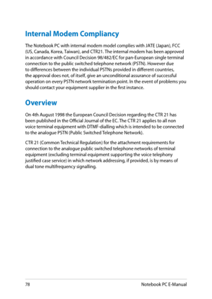 Page 78
8Notebook PC E-Manual

Internal Modem Compliancy
The Notebook PC with internal modem model complies with JATE (Japan), \нFCC 
(US, Canada, Korea, Taiwan), and CTR1. The internal modem has been approved 
in accordance with Council Decision 98/8/EC for pan-European single terminal 
connection to the public switched telephone network (PSTN). However du\нe to differences between the individual PSTNs provided in different co\нuntries, the approval does not, of itself, give an...