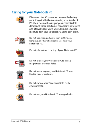 Page 9
Notebook PC E-Manual9

Caring for your Notebook PC
Disconnect the AC power and remove the battery pack (if applicable) before cleaning your Notebook PC. Use a clean cellulose sponge or chamois cloth dampened with a solution of nonabrasive detergent and a few drops of warm water. Remove any extra moisture from your Notebook PC using a dry cloth.
Do not use strong solvents such as thinners, benzene, or other chemicals on or near your Notebook PC.
Do not place objects on top of your Notebook PC.
Do not...