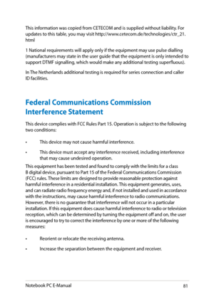Page 81
Notebook PC E-Manual81

This information was copied from CETECOM and is supplied without liability. For 
updates to this table, you may visit http://www.cetecom.de/technologies/ctr_1.
html
1 National requirements will apply only if the equipment may use pulse dialling (manufacturers may state in the user guide that the equipment is only intended to support DTMF signalling, which would make any additional testing superfluous).
In The Netherlands additional testing is required for series connection...