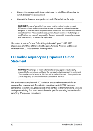 Page 82
8Notebook PC E-Manual

• Connect the equipment into an outlet on a circuit different from that to which the receiver is connected. 
•  Consult the dealer or an experienced radio/TV technician for help.
WARNING! The use of a shielded-type power cord is required in order to meet FCC emission limits and to prevent interference to the nearby radio and television reception.  It is essential that only the supplied power cord be used. Use only shielded cables to connect I/O devices to this equipment. You...