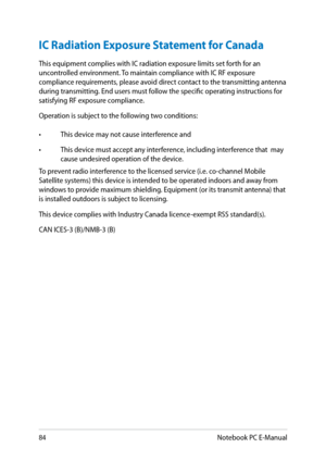 Page 84
8Notebook PC E-Manual

IC Radiation Exposure Statement for Canada
This equipment complies with IC radiation exposure limits set forth for an uncontrolled environment. To maintain compliance with IC RF exposure compliance requirements, please avoid direct contact to the transmitting antenna during transmitting. End users must follow the specific operating instructions for satisfying RF exposure compliance.
Operation is subject to the following two conditions: 
• This device may not cause...