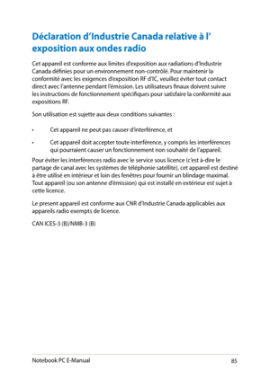 Page 85
Notebook PC E-Manual8

Déclaration d’Industrie Canada relative à l’
exposition aux ondes radio 
Cet appareil est conforme aux limites d’exposition aux radiations d’Industrie Canada définies pour un environnement non-contrôlé. Pour maintenir la conformité avec les exigences d’exposition RF d’IC, veuillez éviter tout contact direct avec l’antenne pendant l’émission. Les utilisateurs finaux doivent suivre les instructions de fonctionnement spécifiques pour satisfaire la conformité aux expositions RF....