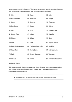 Page 87
Notebook PC E-Manual8

Departments in which the use of the 00–83. MHz band is permitted with an EIRP of less than 100mW indoors and less than 10mW outdoors:
01  Ain0  Aisne03  Allier
0  Hautes Alpes
08  Ardennes09  Ariège
11  Aude 1  Aveyron 1  Charente
  Dordogne   Doubs   Drôme
3  Gers 3  Indre 3  Indre et Loire
1  Loir et Cher   Loiret 0  Manche
  Meuse 8  Nièvre 9...