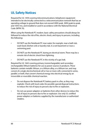 Page 88
88Notebook PC E-Manual

UL Safety Notices
Required for UL 19 covering telecommunications (telephone) equipment intended to be electrically connected to a telecommunication network that has an 
operating voltage to ground that does not exceed 00V peak, 300V peak-to-peak, 
and 10V rms, and installed or used in accordance with the National Electrical 
Code (NFPA 0).
When using the Notebook PC modem, basic safety precautions should always be followed to reduce the risk of fire,...