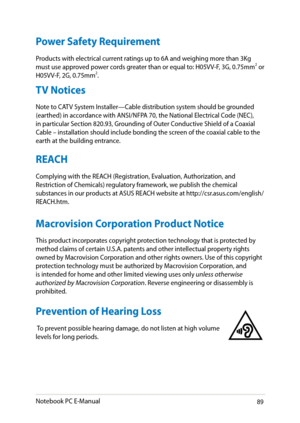 Page 89
Notebook PC E-Manual89

Power Safety Requirement
Products with electrical current ratings up to A and weighing more than 3Kg 
must use approved power cords greater than or equal to: H0VV-F, 3G, 0.mm or 
H0VV-F, G, 0.mm.
TV Notices
Note to CATV System Installer—Cable distribution system should be grounded 
(earthed) in accordance with ANSI/NFPA 0, the National Electrical Code (NEC), 
in particular Section 80.93, Grounding of Outer Conductive...