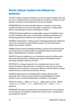 Page 90
90Notebook PC E-Manual

Nordic Lithium Cautions (for lithium-ion 
batteries)
CAUTION!  Danger of explosion if battery is incorrectly replaced. Replace only with the same or equivalent type recommended by the manufacturer. Dispose of used batteries according to the manufacturer’s instructions. (English) 
ATTENZIONE! Rischio di esplosione della batteria se sostituita in modo errato. Sostituire la batteria con un una di tipo uguale o equivalente consigliata dalla fabbrica. Non disperdere le batterie...