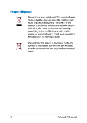 Page 10
10Notebook PC E-Manual

Proper disposal
Do not throw your Notebook PC in municipal waste. This product has been designed to enable proper reuse of parts and recycling. The symbol of the crossed out wheeled bin indicates that the product (electrical, electronic equipment and mercury-containing button cell battery) should not be placed in  municipal waste. Check local regulations for disposal of electronic products.
Do not throw the battery in municipal waste. The symbol of the crossed out wheeled bin...