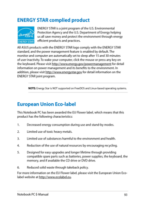 Page 93
Notebook PC E-Manual93

ENERGY STAR complied product
ENERGY STAR is a joint program of the U.S. Environmental Protection Agency and the U.S. Department of Energy helping us all save money and protect the environment through energy efficient products and practices. 
All ASUS products with the ENERGY STAR logo comply with the ENERGY STAR standard, and the power management feature is enabled by default. The 
monitor and computer are automatically set to sleep after 1 and 30 minutes 
of user...