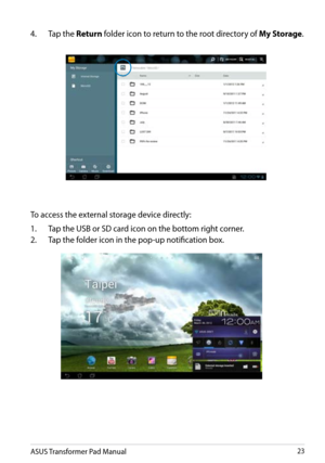 Page 23
ASUS Transformer Pad Manual23

To access the external storage device directly:
1.  Tap the USB or SD card icon on the bottom right corner.
2.
  Tap the folder icon in the pop-up notification box.
4. 
  Tap the 
Return folder icon to return to the root directory of My Storage.  