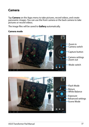 Page 37
ASUS Transformer Pad Manual37

Camera
Tap Camera on the Apps menu to take pictures, record videos, and create panoramic images. You can use the front camera or the back camera to take pictures or record videos.
The image files will be saved to Gallery automatically.
Zoom out
Zoom in
White Balance
Exposure
Capture button
Camera settings
Mode switch
Camera switch
Scene Mode
Flash Mode
Camera mode
Advanced settings
Return 