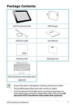 Page 5
ASUS Transformer Pad Manual5

Package Contents
•  If any of the items is damaged or missing, contact your retailer.
•   The bundled power plug varies with country or region.
•
  ASUS Transformer Pad mobile dock is purchased separately. For    
 
more details about using the mobile dock, refer to the section  All 
 
  about the ASUS Trannsformer Pad mobile dock (optional)
.
ASUS Transformer PadUSB Charger
User Manual
USB Dock cableUser Manual
Cleaning clothWarranty Card
HomePgDpPgUpEnd...