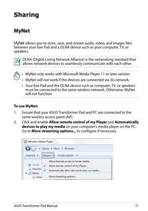 Page 51
ASUS Transformer Pad Manual51

Sharing
MyNet 
MyNet allows you to store, save, and stream audio, video, and images files between your Eee Pad and a DLNA device such as your computer, TV, or speakers. 
DLNA (Digital Living Network Alliance) is the networking standard that allows network devices to seamlessly communicate with each other.
•   MyNet only works with Microsoft Media Player 11 or later version.
•
  MyNet will not work if the devices are connected via 3G network.
•
  Your Eee Pad and the DLNA...