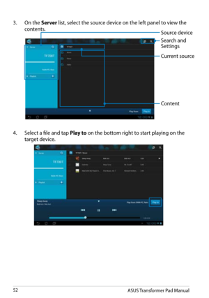 Page 52
ASUS Transformer Pad Manual52

4.  Select a file and tap Play to on the bottom right to start playing on the 
target device. 
3.  On the Server list, select the source device on the left panel to view the 
contents.Source device
Current source
Content
Search and  Settings 