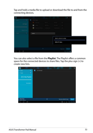 Page 53
ASUS Transformer Pad Manual53

 Tap and hold a media file to upload or download the file to and from the 
connecting devices.
.
 You can also select a file from the Playlist. The Playlist offers a common 
space for the connected devices to share files. Tap the plus sign (+) to 
create new lists. 