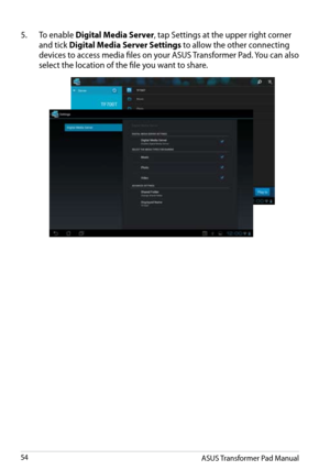 Page 54
ASUS Transformer Pad Manual54

5.  To enable Digital Media Server, tap Settings at the upper right corner 
and tick Digital Media Server Settings to allow the other connecting 
devices to access media files on your ASUS Transformer Pad. You can also 
select the location of the file you want to share. 