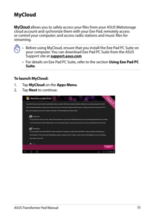 Page 55
ASUS Transformer Pad Manual55

MyCloud 
MyCloud allows you to safely access your files from your ASUS Webstorage cloud account and sychronize them with your Eee Pad; remotely access or control your computer; and access radio stations and music files for streaming.•     Before using MyCloud, ensure that you install the Eee Pad PC Suite on 
your computer. You can download Eee Pad PC Suite from the ASUS Support site at support.asus.com
•
   
For details on Eee Pad PC Suite, refer to the section 
Using Eee...