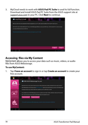 Page 56
Accessing  files via My Content
MyContent allows you to access your data such as music, videos, or audio files from ASUS Webstorage.
To use MyContent:
1.  Tap 
I have an account to sign in or tap Create an account to create your 
free account.
3.  MyCloud needs to work with ASUS Pad PC Suite to avail its full function. 
Download and install ASUS Pad PC Suite from the ASUS support site at 
support.asus.com to your PC. Click Next to continue.
ASUS Transformer Pad Manual56 