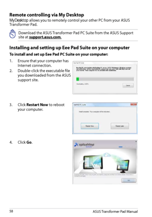 Page 58
Remote controlling via My Desktop
MyDesktop allows you to remotely control your other PC from your ASUS Transformer Pad. 
Download the ASUS Transformer Pad PC Suite from the ASUS Support site at support.asus.com.
Installing and setting up Eee Pad Suite on your computer
To install and set up Eee Pad PC Suite on your computer:
1.  Ensure that your computer has 
Internet connection.
2.
 
Double-click the executable file 
you downloaded from the ASUS 
support site.
3.   Click Restart Now to reboot 
your...