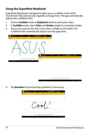 Page 70
ASUS Transformer Pad Manual70

Using the SuperNote Notebook
SuperNote Notebook is designed to allow you to scribble on the ASUS Transformer Pad continuously regardless of page lines. The app automatically adjusts the scribbled notes.
1.  Choose 
Scribble mode or Keyboard mode to enter your notes. 
2.
 
In 
Scribble mode, select Color and Stroke weight to customize strokes.
3.
 
Tap to set a spot for the text cursor, then scribble on the tablet. The 
scribbled note automatically adjusts into the page...