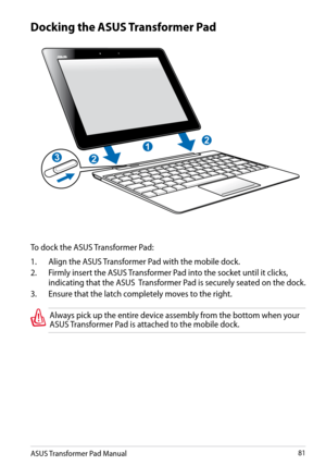 Page 81
ASUS Transformer Pad Manual81

Docking the ASUS Transformer Pad
To dock the ASUS Transformer Pad:
1.  Align the ASUS Transformer Pad with the mobile dock.
2.
  Firmly insert the ASUS Transformer Pad into the socket until it clicks, 
indicating that the ASUS  Transformer Pad is securely seated on the dock.
3.
 
Ensure that the latch completely moves to the right.
Always pick up the entire device assembly from the bottom when your ASUS Transformer Pad is attached to the mobile dock.
1
2
2
3 