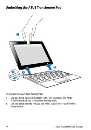 Page 82
ASUS Transformer Pad Manual82

Undocking the ASUS Transformer Pad
To undock the ASUS Transformer Pad:
1.  Use one hand to move the latch to the left to release the ASUS 
Transformer Pad and stabilize the mobile dock.
2.
 
Use the other hand to remove the ASUS Transformer Pad from the 
mobile dock.
3
2
2
1 