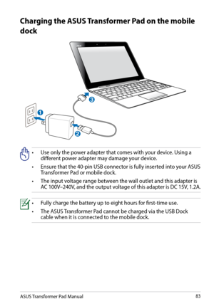 Page 83
ASUS Transformer Pad Manual83

Charging the ASUS Transformer Pad on the mobile 
dock
•    Use only the power adapter that comes with your device. Using a different power adapter may damage your device.
•
   
Ensure that the 40-pin USB connector is fully inserted into your ASUS 
Transformer Pad or mobile dock.
•
   
The input voltage range between the wall outlet and this adapter is 
AC 100V–240V, and the output voltage of this adapter is DC 15V, 1.2A.
•   Fully charge the battery up to eight hours for...