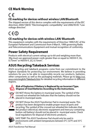 Page 87
ASUS Transformer Pad Manual87

Power Safety Requirement
Products with electrical current ratings up to 6A and weighing more than 3Kg must use approved power cords greater than or equal to: H05VV-F, 3G, 0.75mm2 or H05VV-F, 2G, 0.75mm2.
DO NOT throw the battery in municipal waste. The symbol of the crossed out wheeled bin indicates that the battery should not be placed in municipal waste.
DO NOT throw the ASUS Transformer Pad in municipal waste. This product has been designed to enable proper reuse of...