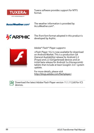 Page 88
ASUS Transformer Pad Manual88

Tuxera software provides support for NTFS format.
The weather information is provided by AccuWeather.com®.
The iFont font format adopted in this product is developed by Arphic.
Adobe® Flash® Player support+
+Flash Player 10.2 is now available for download on Android Market. This is a production GA (General Availability) release for Android 2.2 (Froyo) and 2.3 (Gingerbread) devices and an initial beta release for Android 3.x (Honeycomb) tablets that include at least...