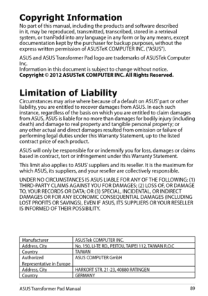 Page 89
ASUS Transformer Pad Manual89

Copyright Information
No part of this manual, including the products and software described in it, may be reproduced, transmitted, transcribed, stored in a retrieval system, or tranPadd into any language in any form or by any means, except documentation kept by the purchaser for backup purposes, without the express written permission of ASUSTeK COMPUTER INC. (“ASUS”).
ASUS and ASUS Transformer Pad logo are trademarks of ASUSTek Computer Inc. Information in this document is...