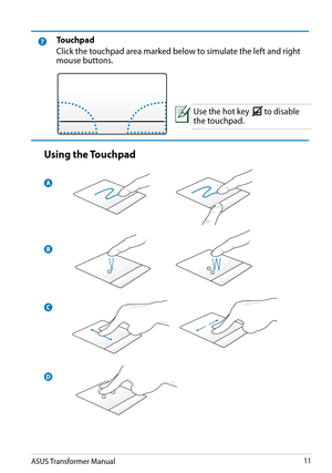 Page 11ASUS Transformer Manual11
7Touchpad
Click the touchpad area marked below to simulate the left and right mouse buttons.
Use the hot key 
HomePgDp
PgUpEndFn
to disable the touchpad. 
Using the Touchpad
A
B
C
D  