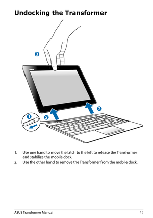Page 15ASUS Transformer Manual15
Undocking the Transformer
3
2
2
1
1. Use one hand to move the latch to the left to release the Transformer 
and stabilize the mobile dock.
2. Use the other hand to remove the Transformer from the mobile dock.  