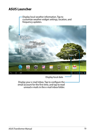 Page 19ASUS Transformer Manual19
Display local weather information. Tap to customize weather widget settings, location, and frequency updates.
Display local date
Display your e-mail inbox. Tap to configure the email account for the first time, and tap to read  unread e-mails in the e-mail inbox folder. 
ASUS Launcher  