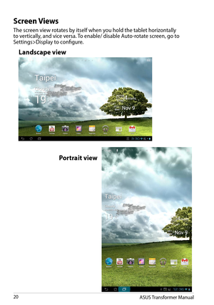 Page 20ASUS Transformer Manual20
Screen Views
The screen view rotates by itself when you hold the tablet horizontally to vertically, and vice versa. To enable/ disable Auto-rotate screen, go to Settings>Display to configure.
Landscape view
Portrait view  