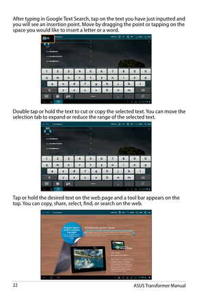 Page 22ASUS Transformer Manual22
After typing in Google Text Search, tap on the text you have just inputted and you will see an insertion point. Move by dragging the point or tapping on the space you would like to insert a letter or a word. 
Double tap or hold the text to cut or copy the selected text. You can move the  selection tab to expand or reduce the range of the selected text.
Tap or hold the desired text on the web page and a tool bar appears on the top. You can copy, share, select, find, or search on...