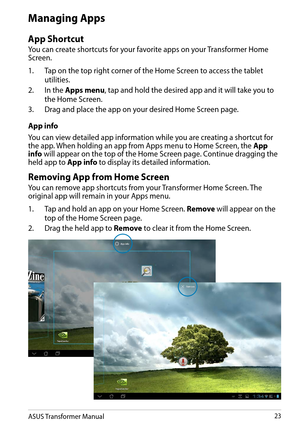 Page 23ASUS Transformer Manual23
Managing Apps
App Shortcut
You can create shortcuts for your favorite apps on your Transformer Home Screen. 
1. Tap on the top right corner of the Home Screen to access the tablet 
utilities.
2. In the Apps menu, tap and hold the desired app and it will take you to 
the Home Screen. 
3. Drag and place the app on your desired Home Screen page.
App info
You can view detailed app information while you are creating a shortcut for the app. When holding an app from Apps menu to Home...