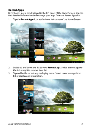 Page 25ASUS Transformer Manual25
Recent Apps
Recent apps in use are displayed in the left panel of the Home Screen. You can find detailed information and manage your apps from the Recent Apps list.
1. Tap the Recent Apps icon at the lower left corner of the Home Screen.
2. Swipe up and down the list to view Recent Apps. Swipe a recent app to 
the left or right to remove from list.
3. Tap and hold a recent app to display menu. Select to remove app from 
list or display app information.  