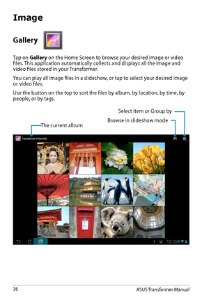 Page 36ASUS Transformer Manual36
Gallery 
Tap on Gallery on the Home Screen to browse your desired image or video files. This application automatically collects and displays all the image and video files stored in your Transformer.
You can play all image files in a slideshow, or tap to select your desired image or video files.
Use the button on the top to sort the files by album, by location, by time, by people, or by tags. 
The current albumBrowse in slideshow mode
Select item or Group by
Image  