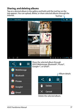 Page 37ASUS Transformer Manual37
Sharing, and deleting albums
Tap on a desired album in the gallery and hold until the tool bar on the top appears. You can upload, delete, or share selected albums through the Internet.
Share the selected album through ASUS Webstorage, Bluetooth®, Picasa®, Google+®, or Gmail®.
Delete the selected album.
Tool bar
Album details  