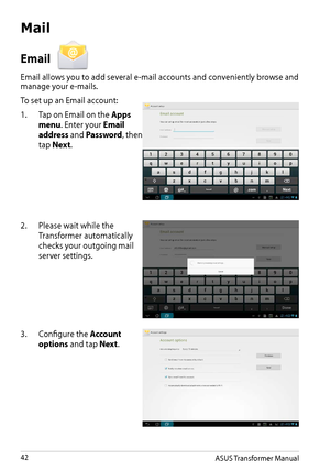 Page 42ASUS Transformer Manual42
Mail
Email 
Email allows you to add several e-mail accounts and conveniently browse and manage your e-mails.
To set up an Email account:
1. Tap on Email on the Apps 
menu. Enter your Email 
address and Password, then 
tap Next.
2. Please wait while the 
Transformer automatically 
checks your outgoing mail 
server settings.
3. Configure the Account 
options and tap Next.  