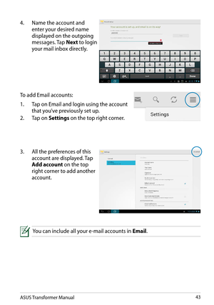 Page 43ASUS Transformer Manual43
4. Name the account and 
enter your desired name 
displayed on the outgoing 
messages. Tap Next to login 
your mail inbox directly.
To add Email accounts:
1. Tap on Email and login using the account 
that you’ve previously set up.
2. Tap on Settings on the top right corner.
3. All the preferences of this 
account are displayed. Tap 
Add account on the top 
right corner to add another 
account.
You can include all your e-mail accounts in Email.  