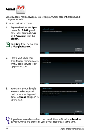 Page 44ASUS Transformer Manual44
Gmail 
Gmail (Google mail) allows you to access your Gmail account, receive, and compose e-mails.
To set up a Gmail account:
1. Tap on Gmail on the Apps 
menu. Tap Existing and 
enter your existing Email 
and Password, then tap 
Sign in.
Tap New if you do not own a Google Account.
2. Please wait while your 
Transformer communicates 
with Google servers to set 
up your account.
3. You can use your Google 
account to backup and 
restore your settings and 
data. Tap Done to sign in...
