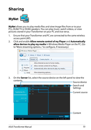 Page 53ASUS Transformer Manual53
Sharing
MyNet 
MyNet allows you to play media files and view image files from or to your PCs, DLNA TV or DLNA speakers. You can play music, watch videos, or view pictures stored in your Transformer on your PC and vice versa.
1. Ensure that your Transformer and PC are connected to the same wireless 
access point (AP).
2. Click and enable Allow remote control of my Player and Automatically 
allow devices to play my media in Windows Media Player on the PC. (Go 
to “More streaming...