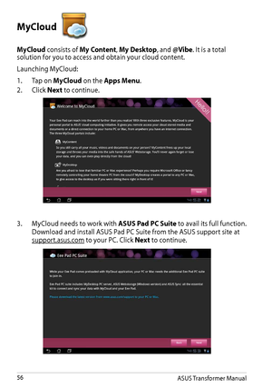 Page 56MyCloud 
MyCloud consists of My Content, My Desktop, and @Vibe. It is a total solution for you to access and obtain your cloud content.
Launching MyCloud:
1. Tap on MyCloud on the Apps Menu.
2. Click Next to continue.
3. MyCloud needs to work with ASUS Pad PC Suite to avail its full function. 
Download and install ASUS Pad PC Suite from the ASUS support site at 
support.asus.com to your PC. Click Next to continue.
ASUS Transformer Manual56  