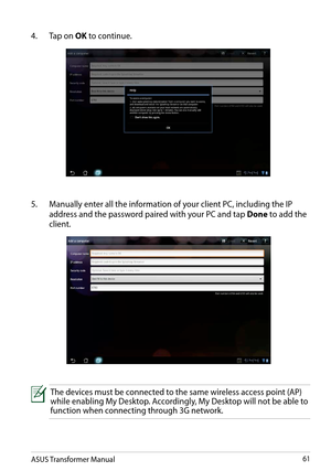 Page 61ASUS Transformer Manual61
4. Tap on OK to continue.
5. Manually enter all the information of your client PC, including the IP 
address and the password paired with your PC and tap Done to add the 
client. 
The devices must be connected to the same wireless access point (AP) while enabling My Desktop. Accordingly, My Desktop will not be able to function when connecting through 3G network.  